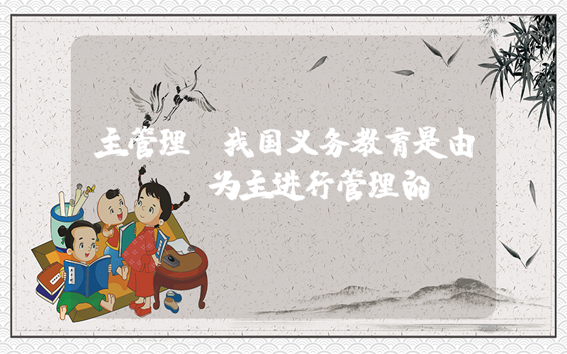 主管理(我国义务教育是由(　　)为主进行管理的。)